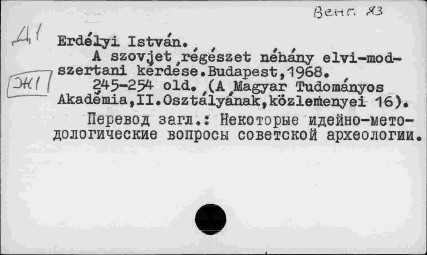 ﻿
Erdélyi Istvan.z
A szov^et /régészet néhany elvi-mod-,szertani kerdese.Budapest,1968.
.	245-254 old. #(A'Magyar Tudomanyos
Akademia,II•Osztalyanak,kôzlemenyei 16)*
Перевод загл.: Некоторые идейно-методологические вопросы советской археологии